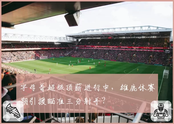 字母哥超级顶薪进行中，雄鹿休赛期引援瞄准三分射手？