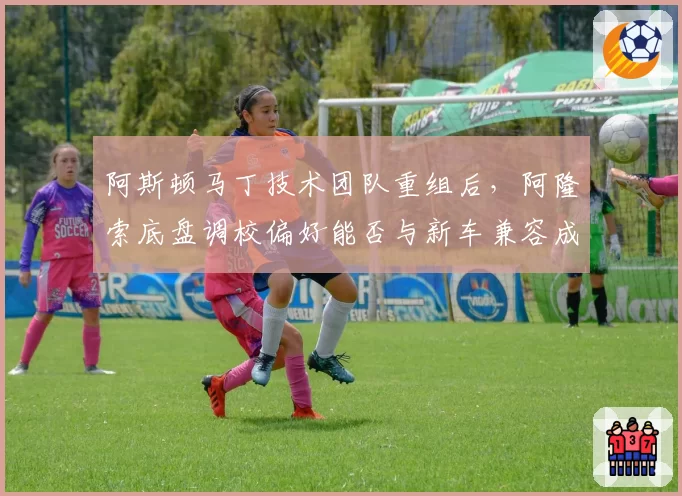 阿斯顿马丁技术团队重组后，阿隆索底盘调校偏好能否与新车兼容成关键
