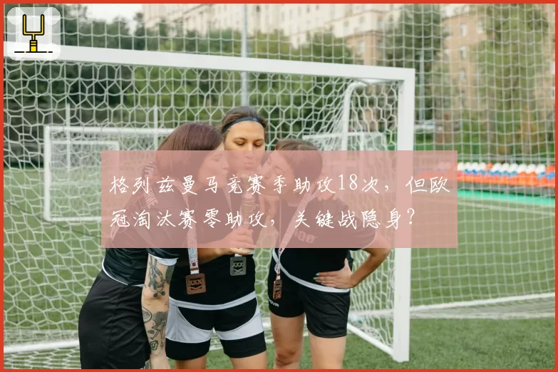 格列兹曼马竞赛季助攻18次，但欧冠淘汰赛零助攻，关键战隐身？