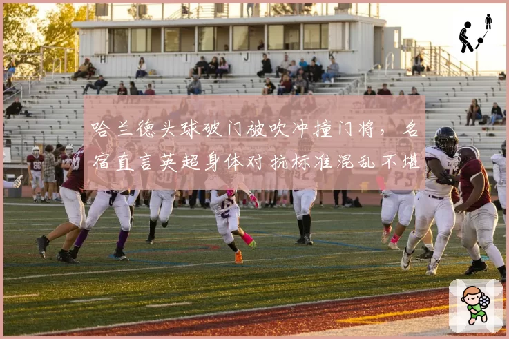 哈兰德头球破门被吹冲撞门将，名宿直言英超身体对抗标准混乱不堪？