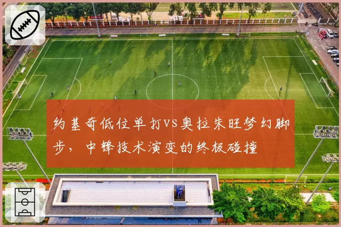 约基奇低位单打vs奥拉朱旺梦幻脚步,中锋技术演变的终极碰撞