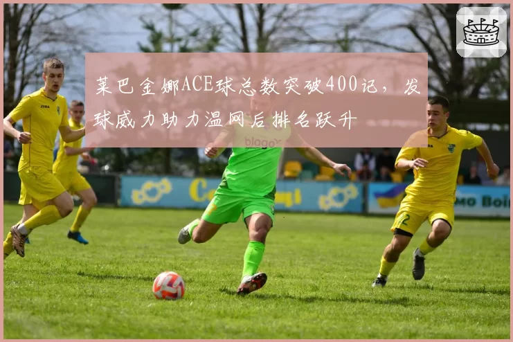 莱巴金娜ACE球总数突破400记，发球威力助力温网后排名跃升