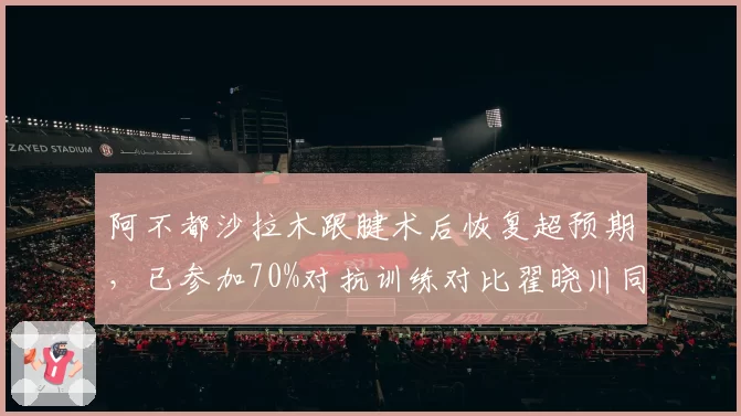 阿不都沙拉木跟腱术后恢复超预期，已参加70%对抗训练对比翟晓川同手术阶段仍在泳池恢复