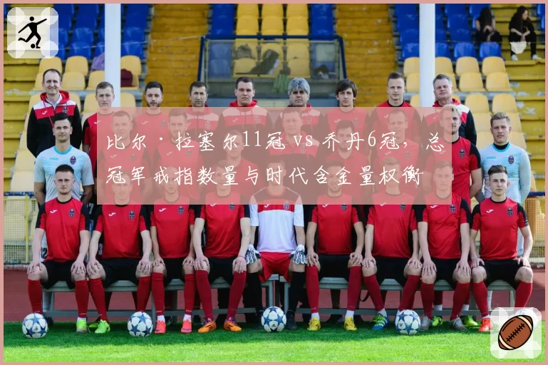 比尔·拉塞尔11冠 vs 乔丹6冠，总冠军戒指数量与时代含金量权衡