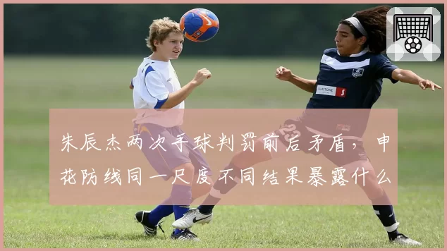 朱辰杰两次手球判罚前后矛盾，申花防线同一尺度不同结果暴露什么？
