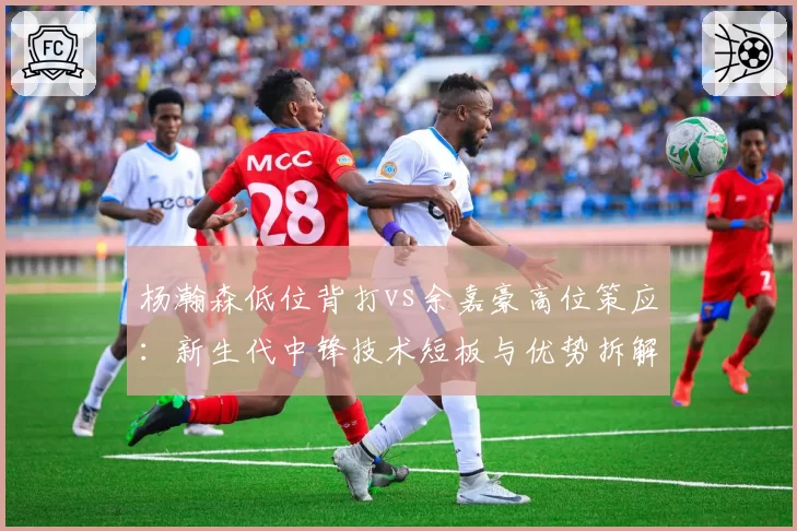 杨瀚森低位背打vs余嘉豪高位策应：新生代中锋技术短板与优势拆解