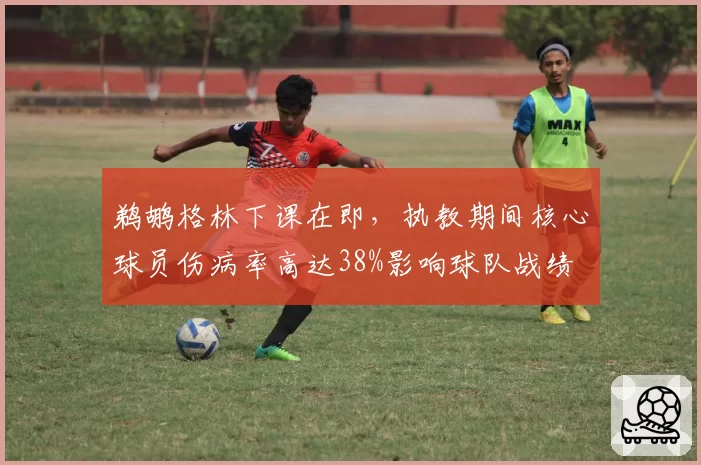 鹈鹕格林下课在即，执教期间核心球员伤病率高达38%影响球队战绩