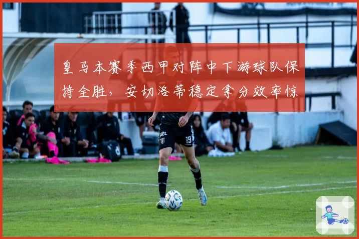 皇马本赛季西甲对阵中下游球队保持全胜，安切洛蒂稳定拿分效率惊人