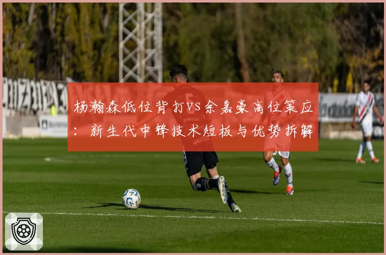 杨瀚森低位背打vs余嘉豪高位策应：新生代中锋技术短板与优势拆解