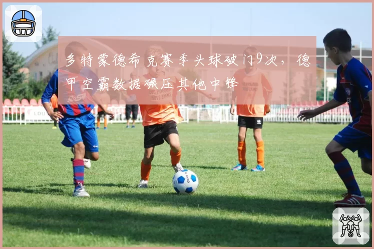 多特蒙德希克赛季头球破门9次，德甲空霸数据碾压其他中锋