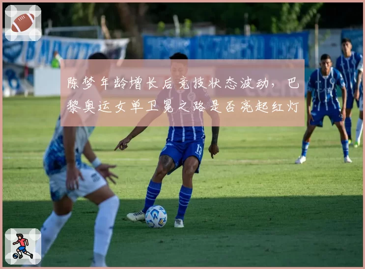 陈梦年龄增长后竞技状态波动，巴黎奥运女单卫冕之路是否亮起红灯？