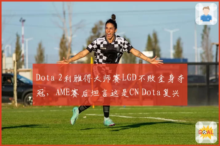 Dota 2利雅得大师赛LGD不败金身夺冠，AME赛后坦言这是CN Dota复兴元年