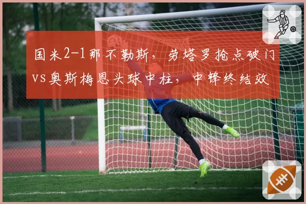 国米2-1那不勒斯，劳塔罗抢点破门vs奥斯梅恩头球中柱，中锋终结效率高下立判