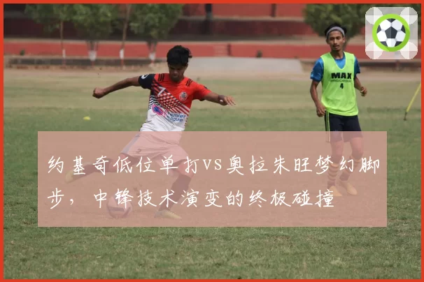 约基奇低位单打vs奥拉朱旺梦幻脚步,中锋技术演变的终极碰撞