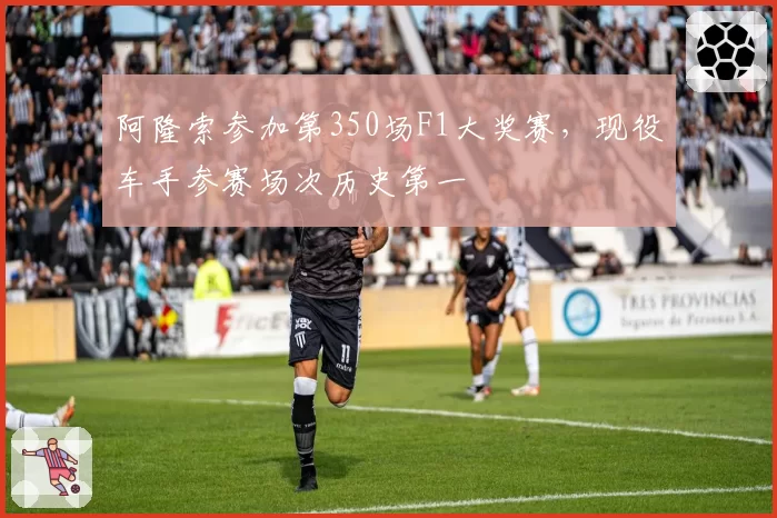 阿隆索参加第350场F1大奖赛，现役车手参赛场次历史第一