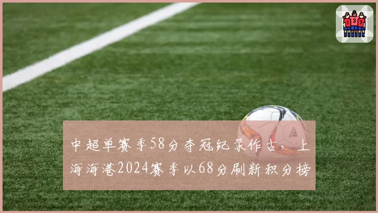 中超单赛季58分夺冠纪录作古，上海海港2024赛季以68分刷新积分榜天花板__br_