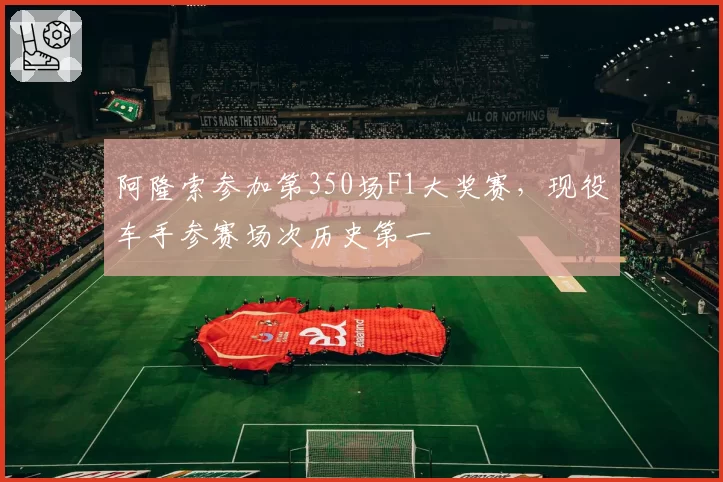 阿隆索参加第350场F1大奖赛，现役车手参赛场次历史第一