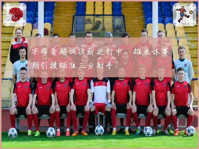 字母哥超级顶薪进行中，雄鹿休赛期引援瞄准三分射手？
