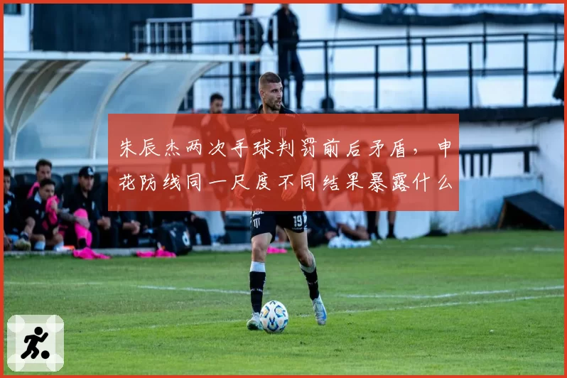 朱辰杰两次手球判罚前后矛盾，申花防线同一尺度不同结果暴露什么？