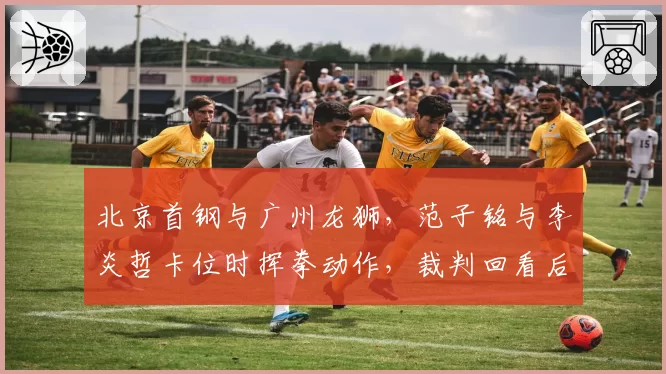 北京首钢与广州龙狮，范子铭与李炎哲卡位时挥拳动作，裁判回看后只吹普通犯规