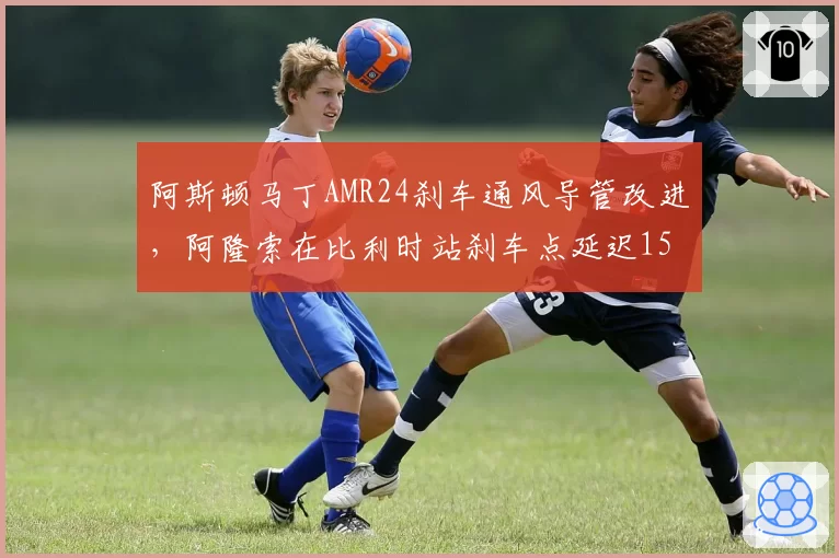 阿斯顿马丁AMR24刹车通风导管改进，阿隆索在比利时站刹车点延迟15米