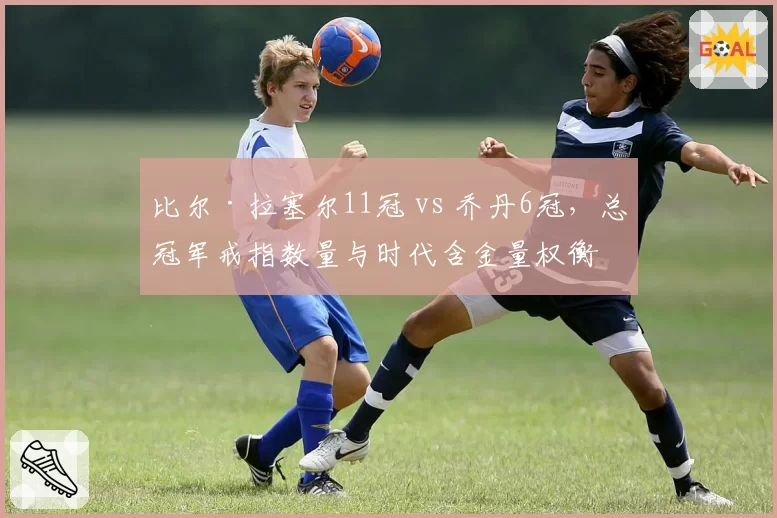 比尔·拉塞尔11冠 vs 乔丹6冠，总冠军戒指数量与时代含金量权衡