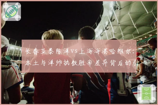 长春亚泰陈洋vs上海海港哈维尔：本土与洋帅执教胜率差异背后的引援逻辑