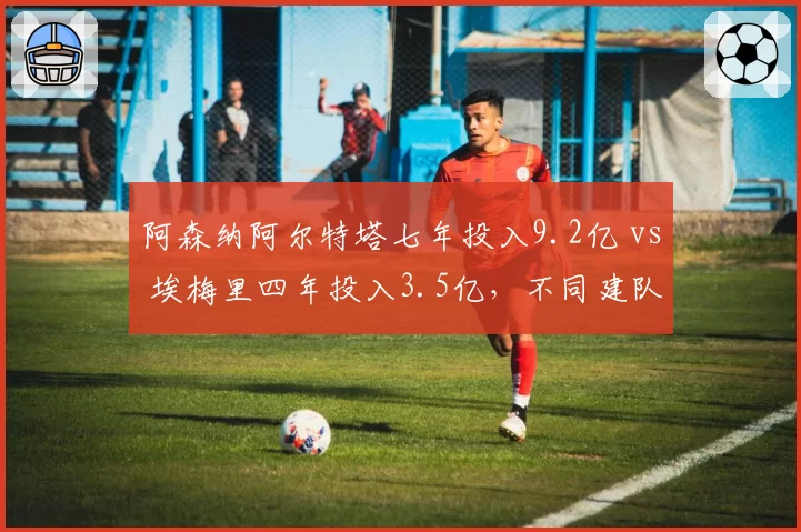 阿森纳阿尔特塔七年投入9.2亿 vs 埃梅里四年投入3.5亿，不同建队周期产出对比