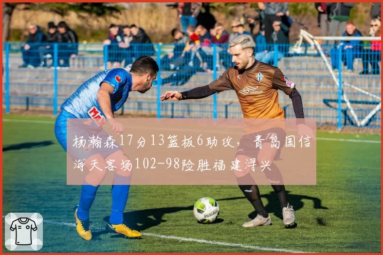 杨瀚森17分13篮板6助攻，青岛国信海天客场102-98险胜福建浔兴