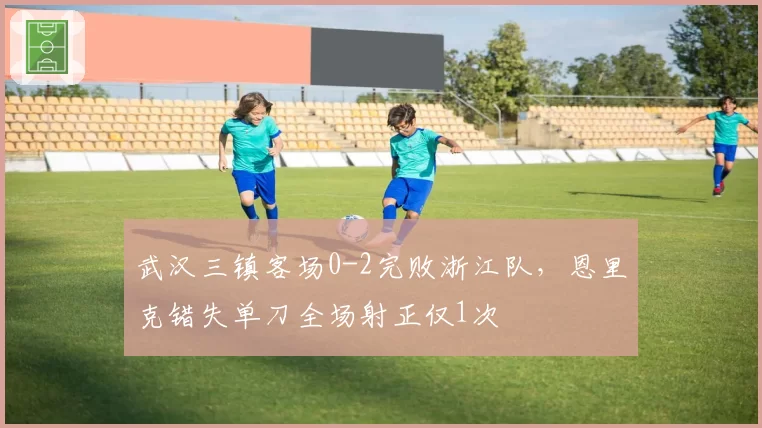 武汉三镇客场0-2完败浙江队，恩里克错失单刀全场射正仅1次