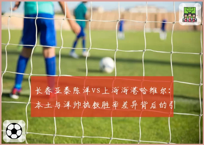 长春亚泰陈洋vs上海海港哈维尔：本土与洋帅执教胜率差异背后的引援逻辑