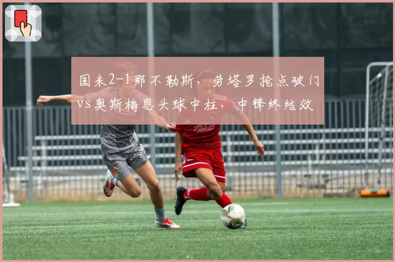 国米2-1那不勒斯，劳塔罗抢点破门vs奥斯梅恩头球中柱，中锋终结效率高下立判