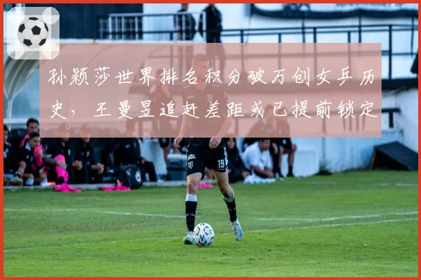 孙颖莎世界排名积分破万创女乒历史，王曼昱追赶差距或已提前锁定巴黎周期？