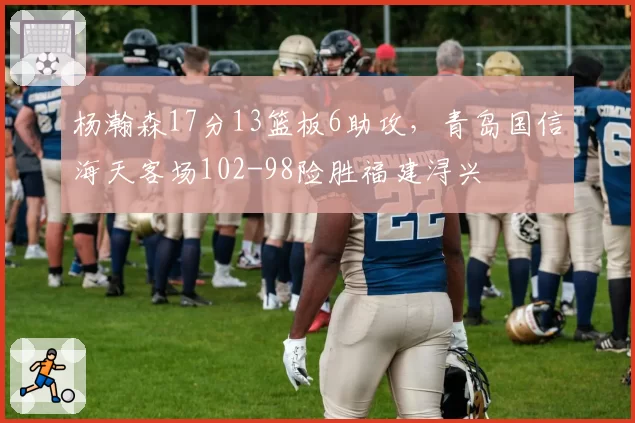 杨瀚森17分13篮板6助攻，青岛国信海天客场102-98险胜福建浔兴