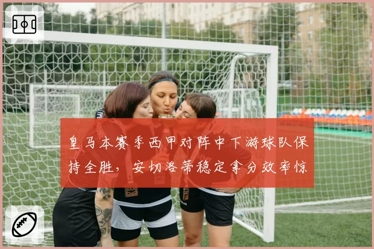皇马本赛季西甲对阵中下游球队保持全胜，安切洛蒂稳定拿分效率惊人